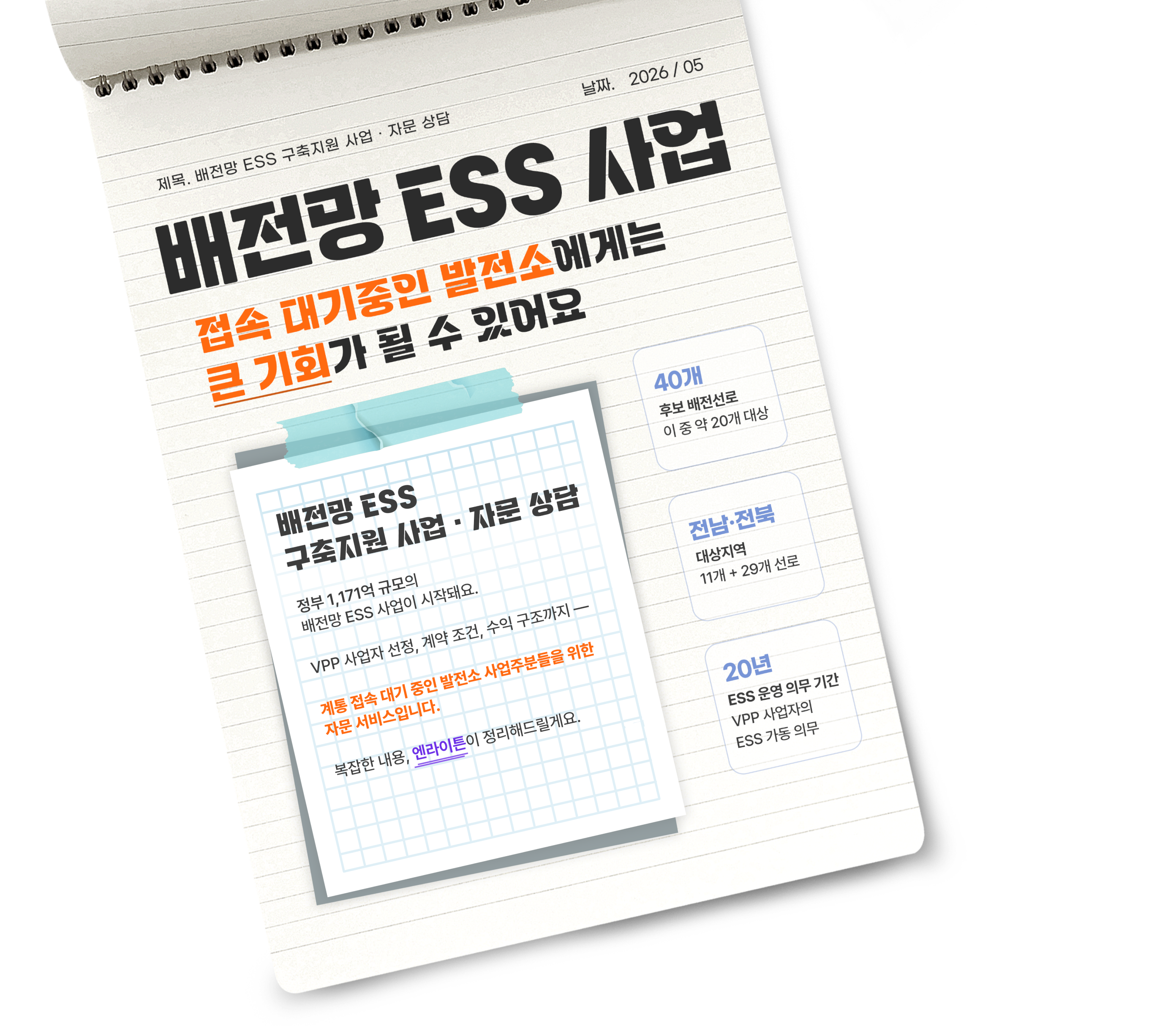 
배전망 ESS 구축 지원 사업 및 자문 상담
정부 1,171억 원 규모의 배전망 ESS 사업이 시작돼요.
VPP 사업자 선정, 계약 조건, 수익 구조까지 계통 접속 대기 중인 발전소 사업주분들을 위한 자문 서비스입니다.
복잡한 내용, 엔라이튼이 정리해 드릴게요.

- 40개 후보 배전 선로, 이 중 약 20개 대상
- 전남·전북 대상 지역 11개 + 29개 선로
- 20년 ESS 운영 의무 기간, VPP 사업자의 ESS 가동 의무

